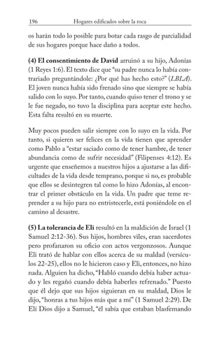 196 Hogares edificados sobre la roca
os harán todo lo posible para botar cada rasgo de parcialidad
de sus hogares porque hace daño a todos.
(4) El consentimiento de David arruinó a su hijo, Adonías
(1 Reyes 1:6).El texto dice que “su padre nunca lo había con-
trariado preguntándole: ¿Por qué has hecho esto?” (LBLA).
El joven nunca había sido frenado sino que siempre se había
salido con lo suyo. Por tanto, cuando quiso tener el trono y se
le fue negado, no tuvo la disciplina para aceptar este hecho.
Esta falta resultó en su muerte.
Muy pocos pueden salir siempre con lo suyo en la vida. Por
tanto, si quieren ser felices en la vida tienen que aprender
como Pablo a “estar saciado como de tener hambre, de tener
abundancia como de sufrir necesidad” (Filipenses 4:12). Es
urgente que enseñemos a nuestros hijos a ajustarse a las difi-
cultades de la vida desde temprano, porque si no, es probable
que ellos se desintegren tal como lo hizo Adonías, al encon-
trar el primer obstáculo en la vida. Un padre que teme re-
prender a su hijo para no entristecerle, está poniéndole en el
camino al desastre.
(5) La tolerancia de Eli resultó en la maldición de Israel (1
Samuel 2:12-36). Sus hijos, hombres viles, eran sacerdotes
pero profanaron su oficio con actos vergonzosos. Aunque
Eli trató de hablar con ellos acerca de su maldad (versícu-
los 22-25), ellos no le hicieron caso y Eli, entonces, no hizo
nada. Alguien ha dicho, “Habló cuando debía haber actua-
do y les regañó cuando debía haberles refrenado.” Puesto
que él dejo que sus hijos siguieran en su maldad, Dios le
dijo,“honras a tus hijos más que a mí” (1 Samuel 2:29). De
Elí Dios dijo a Samuel, “él sabía que estaban blasfemando
 