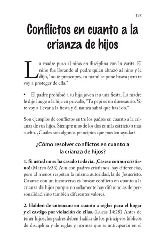 198
Conflictos en cuanto a la
crianza de hijos
L
a madre puso al niño en disciplina con la varita. El
niño fue llorando al padre quién abrazó al niño y le
dijo, "no te preocupes, tu mami se pone brava pero te
voy a proteger de ella."
El padre prohibió a su hija joven ir a una fiesta. La madre
le dijo luego a la hija en privado,"Tu papi es un dinosaurio.Yo
te voy a llevar a la fiesta y él nunca sabrá que has ido."
Son ejemplos de conflictos entre los padres en cuanto a la cri-
anza de sus hijos.Siempre uno de los dos es más estricto o más
suelto. ¿Cuáles son algunos principios que pueden ayudar?
¿Cómo resolver conflictos en cuanto a
la crianza de hijos?
1. Si usted no se ha casado todavía, ¡Cásese con un cristia-
no! (Mateo 6:33) Aun con padres cristianos, hay diferencias,
pero al menos respetan la misma autoridad, la de Jesucristo.
Casarse con un inconverso es buscar conflicto en cuanto a la
crianza de hijos porque no solamente hay diferencias de per-
sonalidad sino también diferentes valores.
2. Hablen de antemano en cuanto a reglas para el hogar
y el castigo por violación de ellas. (Lucas 14:28) Antes de
tener hijos, los padres deben hablar de los principios bíblicos
de disciplina y de reglas y normas que se anticiparán en el
•
 