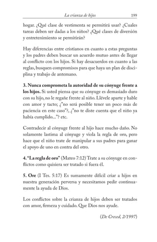 199La crianza de hijos
hogar. ¿Qué clase de vestimenta se permitirá usar? ¿Cuales
tareas deben ser dadas a los niños? ¿Qué clases de diversión
y entretenimiento se permitirán?
Hay diferencias entre cristianos en cuanto a estas preguntas
y los padres deben buscar un acuerdo mutuo antes de llegar
al conflicto con los hijos. Si hay desacuerdos en cuanto a las
reglas,busquen compromisos para que haya un plan de disci-
plina y trabajo de antemano.
3. Nunca comprometa la autoridad de su cónyuge frente a
los hijos. Si usted piensa que su cónyuge es demasiado duro
con su hijo,no le regañe frente al niño.Llévele aparte y hable
con amor y tacto; ¿”no será posible tener un poco más de
paciencia en este caso”?, ¿”no te diste cuenta que el niño ya
había cumplido...”? etc.
Contradecir al cónyuge frente al hijo hace mucho daño. No
solamente lastima al cónyuge y viola la regla de oro, pero
hace que el niño trate de manipular a sus padres para ganar
el apoyo de uno en contra del otro.
4.“La regla de oro” (Mateo 7:12) Trate a su cónyuge en con-
flictos como quisiera ser tratado si fuera él.
5. Ore (I Tes. 5:17) Es sumamente difícil criar a hijos en
nuestra generación perversa y necesitamos pedir continua-
mente la ayuda de Dios.
Los conflictos sobre la crianza de hijos deben ser tratados
con amor, firmeza y cuidado. Que Dios nos ayude.
(De Creced, 2/1997)
 