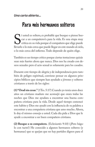 20
Una carta abierta...
Para mis hermanos solteros
S
i usted es soltero, es probable que busque o piense bus-
car a un compañero/a para la vida. Es una etapa muy
crítica en su vida porque el compañero que elige puede
llevarle o lo más cerca que puede llegar en este mundo al cielo,
o lo más cerca del infierno.Todo depende de quién elige.
También es un tiempo crítico porque ciertas tentaciones quizás
sean más fuertes ahora que nunca. Dios nos ha creado con de-
seos sexuales pero el acto sexual es solamente para los casados.
Durante este tiempo de alegría y de independencia pero tam-
bién de peligro espiritual, conviene pensar en algunos prin-
cipios bíblicos que siempre han ayudado a jóvenes y solteros
cristianos a través de los siglos:
(1)“Orad sin cesar.”(1Tes.5:17) Cuando yo tenía unos doce
años un cristiano maduro me aconsejó que orara todas las
noches que Dios me ayudara a encontrar una buena com-
pañera cristiana para la vida. Desde aquel tiempo comencé
este hábito y Dios me ayudó con la influencia de su palabra a
encontrar a una compañera cristiana que amo mucho. Ahora,
le doy el mismo consejo a usted. Cada día pida a Dios que le
ayude a encontrar a un buen compañero cristiano.
(2) Busque a su compañero. (Eclesiastés 9:10) (¡Pero hága-
lo con tacto!) He conocido a algunos hermanos solteros (y
hermanas) que se quejan que no hay partidos dignos para el
 