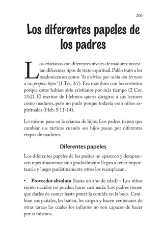 200
Los diferentes papeles de
los padres
L
os cristianos con diferentes niveles de madurez necesi-
tan diferentes tipos de trato espiritual.Pablo trató a los
tesalonicenses como “la nodriza que cuida con ternura
a sus propios hijos” (1 Tes. 2:7). Era más duro con los corintios
porque estos habían sido cristianos por más tiempo (2 Cor.
13:2). El escritor de Hebreos quería dirigirse a sus lectores
como maduros, pero no pudo porque todavía eran niños es-
pirituales (Heb. 5:11-14).
Lo mismo pasa en la crianza de hijos. Los padres tienen que
cambiar sus tácticas cuando sus hijos pasan por diferentes
etapas de madurez.
Diferentes papeles
Los diferentes papeles de los padres no aparecen y desapare-
cen repentinamente sino gradualmente llegan a tener impor-
tancia y luego paulatinamente otros los reemplazan.
Proveedor absoluto (hasta un año de edad) – Los niños
recién nacidos no pueden hacer casi nada. Los padres tienen
que darles de comer hasta poner la comida en la boca. Cam-
bian sus pañales, les bañan, les cargan y hacen centenares de
otras tareas las cuales los infantes no son capaces de hacer
por si mismos.
•
 