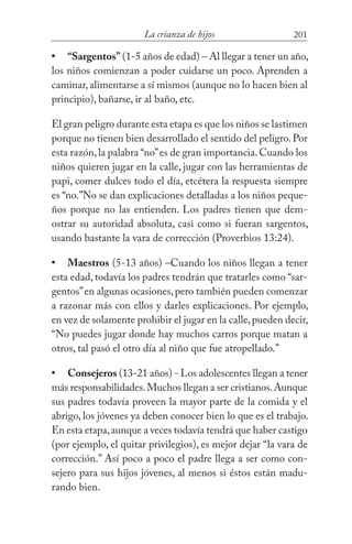 201La crianza de hijos
“Sargentos” (1-5 años de edad) – Al llegar a tener un año,
los niños comienzan a poder cuidarse un poco. Aprenden a
caminar,alimentarse a sí mismos (aunque no lo hacen bien al
principio), bañarse, ir al baño, etc.
El gran peligro durante esta etapa es que los niños se lastimen
porque no tienen bien desarrollado el sentido del peligro.Por
esta razón,la palabra “no”es de gran importancia.Cuando los
niños quieren jugar en la calle, jugar con las herramientas de
papi, comer dulces todo el día, etcétera la respuesta siempre
es “no.”No se dan explicaciones detalladas a los niños peque-
ños porque no las entienden. Los padres tienen que dem-
ostrar su autoridad absoluta, casi como si fueran sargentos,
usando bastante la vara de corrección (Proverbios 13:24).
Maestros (5-13 años) –Cuando los niños llegan a tener
esta edad, todavía los padres tendrán que tratarles como “sar-
gentos”en algunas ocasiones,pero también pueden comenzar
a razonar más con ellos y darles explicaciones. Por ejemplo,
en vez de solamente prohibir el jugar en la calle,pueden decir,
“No puedes jugar donde hay muchos carros porque matan a
otros, tal pasó el otro día al niño que fue atropellado.”
Consejeros (13-21 años) - Los adolescentes llegan a tener
más responsabilidades.Muchos llegan a ser cristianos.Aunque
sus padres todavía proveen la mayor parte de la comida y el
abrigo, los jóvenes ya deben conocer bien lo que es el trabajo.
En esta etapa,aunque a veces todavía tendrá que haber castigo
(por ejemplo, el quitar privilegios), es mejor dejar “la vara de
corrección.” Así poco a poco el padre llega a ser como con-
sejero para sus hijos jóvenes, al menos si éstos están madu-
rando bien.
•
•
•
 