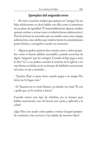 203La crianza de hijos
Ejemplos del segundo error
He visto a muchas madres que quieren ser “amigas”de sus
hijas adolescentes, es decir hablar con ellas como si estuvieran
en un plano de igualdad.(Y lamentablemente algunas madres
quieren vestirse y actuar como si todavía fueran adolescentes.)
Pero las jóvenes no necesitan que sus madres sean como amigas
adolescentes,sino adultos que todavía tienen la autoridad para
poner límites y corregirles cuando sea necesario.
Algunos padres quieren dar consejo suave a niños peque-
ños como si fueran adultos razonables ¡cuando necesitan de
algún “sargento”que les castigue! Cuando el hijo pega a otro,
le dice “no” a sus padres, estorba la reunión de la iglesia o en
otra forma se rebela,ya no es tiempo de hablarles suavemente
tal como se oye a menudo…
- “Juanito, Papi se pone triste cuando pegas a tu amigo. Por
favor, no lo hagas más.”
- O,“Juanito,no es cortés llamar a tu abuelo ‘ese viejo.’Te voy
a pedir que no lo vuelvas a hacer.”
Cuando vemos este tipo de rebelión, ¡no es tiempo para
hablar suavemente, sino de buscar una varita y aplicarla a la
colita!
¡Que Dios nos ayude como padres a tomar el papel apropia-
do conforme a las acciones y las edades de nuestros hijos!
•
•
 