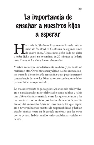 204
La importancia de
enseñar a nuestros hijos
a esperar
H
ace más de 30 años se hizo un estudio en la univer-
sidad de Stanford en California de algunos niños
de cuatro años. A cada niño le fue dado un dulce
y le fue dicho que si no lo comiera, en 20 minutos se le daría
otro. Entonces los niños fueron observados.
Muchos comieron inmediatamente su dulce y por tanto no
recibieron otro.Otros brincaban y daban vueltas en sus asien-
tos tratando de controlar la tentación y unos pocos esperaron
con paciencia durante los 20 minutos, no comiendo su dulce,
para recibir el otro prometido.
Lo más interesante es que algunos 20 años más tarde volvi-
eron a analizar a los niños del estudio como adultos y había
una diferencia muy marcada entre los que esperaron y los
que no tuvieron dominio propio sino buscaron la gratifi-
cación del momento. Casi sin excepción, los que esper-
aron tuvieron buenos puestos de responsabilidad y habían
sacado buenas notas en la escuela mientras que los otros
por lo general habían tenido varios problemas sociales en
la vida.
 