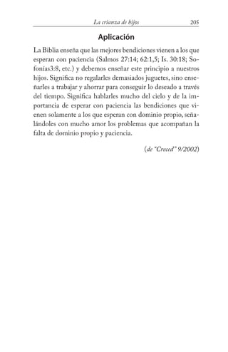 205La crianza de hijos
Aplicación
La Biblia enseña que las mejores bendiciones vienen a los que
esperan con paciencia (Salmos 27:14; 62:1,5; Is. 30:18; So-
fonías3:8, etc.) y debemos enseñar este principio a nuestros
hijos. Significa no regalarles demasiados juguetes, sino ense-
ñarles a trabajar y ahorrar para conseguir lo deseado a través
del tiempo. Significa hablarles mucho del cielo y de la im-
portancia de esperar con paciencia las bendiciones que vi-
enen solamente a los que esperan con dominio propio, seña-
lándoles con mucho amor los problemas que acompañan la
falta de dominio propio y paciencia.
(de “Creced” 9/2002)
 