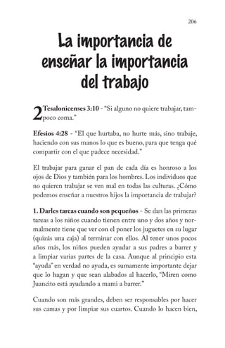 206
La importancia de
enseñar la importancia
del trabajo
2Tesalonicenses 3:10 - “Si alguno no quiere trabajar,tam-
poco coma.”
Efesios 4:28 - “El que hurtaba, no hurte más, sino trabaje,
haciendo con sus manos lo que es bueno, para que tenga qué
compartir con el que padece necesidad.”
El trabajar para ganar el pan de cada día es honroso a los
ojos de Dios y también para los hombres. Los individuos que
no quieren trabajar se ven mal en todas las culturas. ¿Cómo
podemos enseñar a nuestros hijos la importancia de trabajar?
1.Darles tareas cuando son pequeños - Se dan las primeras
tareas a los niños cuando tienen entre uno y dos años y nor-
malmente tiene que ver con el poner los juguetes en su lugar
(quizás una caja) al terminar con ellos. Al tener unos pocos
años más, los niños pueden ayudar a sus padres a barrer y
a limpiar varias partes de la casa. Aunque al principio esta
“ayuda” en verdad no ayuda, es sumamente importante dejar
que lo hagan y que sean alabados al hacerlo, “Miren como
Juancito está ayudando a mami a barrer.”
Cuando son más grandes, deben ser responsables por hacer
sus camas y por limpiar sus cuartos. Cuando lo hacen bien,
 