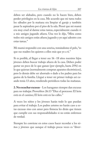 207La crianza de hijos
deben ser alabados, pero cuando no lo hacen bien, deben
perder privilegios en la casa. Me acuerdo que mi tarea todos
los sábados por la mañana era limpiar el garaje y también
pasar la aspiradora por el piso de la sala. Pensé que mi mamá
era muy cruel al darme estas tareas, especialmente cuando vi
a mis amigos jugando afuera. Una vez le dije, “Mira como
todos mis amigos están afuera jugando y yo aquí adentro con
estas tareas.”
Mi mamá respondió con una sonrisa, tomándome el pelo,“es
que sus madres los quieren a ellos más que yo a ti.”
Si es posible, al llegar a tener sus 16 -18 años nuestros hijos
jóvenes deben buscar trabajo afuera de la casa. Deben poder
gastar un poco de lo que ganan (por ejemplo, hasta 25%) en
lo que quieran (normalmente compran aparatos electrónicos),
pero lo demás debe ser ahorrado o dado a los padres para los
gastos de la familia. Llegué a tener mi primer trabajo así cu-
ando tenía 13 años, vendiendo periódicos todas las mañanas.
2.No escuchar excusas - Los haraganes siempre dan excusas
para no trabajar. Proverbios 26:13 “Dice el perezoso: El león
está en el camino; El león está en las calles.”
A veces los niños y los jóvenes harán todo lo que puedan
para evitar el trabajo. Los padres astutos no harán caso a es-
tas excusas sino con amor pero firmeza les dirán que tienen
que cumplir con sus responsabilidades si no están enfermos
de verdad.
Siempre les conviene en estos casos hacer recordar a los ni-
ños y jóvenes que aunque el trabajo pocas veces es “diver-
 