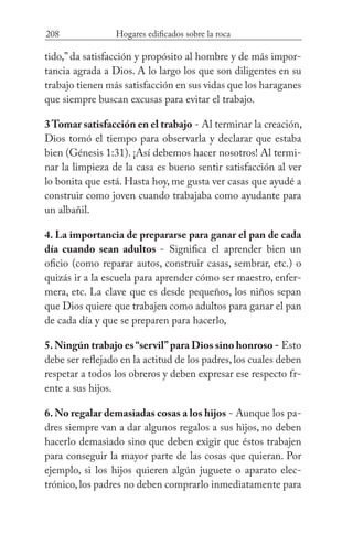 208 Hogares edificados sobre la roca
tido,” da satisfacción y propósito al hombre y de más impor-
tancia agrada a Dios. A lo largo los que son diligentes en su
trabajo tienen más satisfacción en sus vidas que los haraganes
que siempre buscan excusas para evitar el trabajo.
3Tomar satisfacción en el trabajo - Al terminar la creación,
Dios tomó el tiempo para observarla y declarar que estaba
bien (Génesis 1:31). ¡Así debemos hacer nosotros! Al termi-
nar la limpieza de la casa es bueno sentir satisfacción al ver
lo bonita que está. Hasta hoy, me gusta ver casas que ayudé a
construir como joven cuando trabajaba como ayudante para
un albañil.
4. La importancia de prepararse para ganar el pan de cada
día cuando sean adultos - Significa el aprender bien un
oficio (como reparar autos, construir casas, sembrar, etc.) o
quizás ir a la escuela para aprender cómo ser maestro, enfer-
mera, etc. La clave que es desde pequeños, los niños sepan
que Dios quiere que trabajen como adultos para ganar el pan
de cada día y que se preparen para hacerlo,
5.Ningún trabajo es“servil”para Dios sino honroso - Esto
debe ser reflejado en la actitud de los padres, los cuales deben
respetar a todos los obreros y deben expresar ese respecto fr-
ente a sus hijos.
6. No regalar demasiadas cosas a los hijos - Aunque los pa-
dres siempre van a dar algunos regalos a sus hijos, no deben
hacerlo demasiado sino que deben exigir que éstos trabajen
para conseguir la mayor parte de las cosas que quieran. Por
ejemplo, si los hijos quieren algún juguete o aparato elec-
trónico, los padres no deben comprarlo inmediatamente para
 