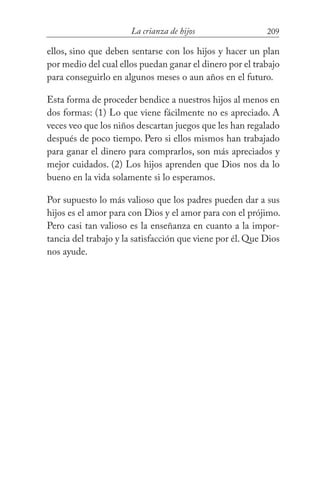 209La crianza de hijos
ellos, sino que deben sentarse con los hijos y hacer un plan
por medio del cual ellos puedan ganar el dinero por el trabajo
para conseguirlo en algunos meses o aun años en el futuro.
Esta forma de proceder bendice a nuestros hijos al menos en
dos formas: (1) Lo que viene fácilmente no es apreciado. A
veces veo que los niños descartan juegos que les han regalado
después de poco tiempo. Pero si ellos mismos han trabajado
para ganar el dinero para comprarlos, son más apreciados y
mejor cuidados. (2) Los hijos aprenden que Dios nos da lo
bueno en la vida solamente si lo esperamos.
Por supuesto lo más valioso que los padres pueden dar a sus
hijos es el amor para con Dios y el amor para con el prójimo.
Pero casi tan valioso es la enseñanza en cuanto a la impor-
tancia del trabajo y la satisfacción que viene por él. Que Dios
nos ayude.
 