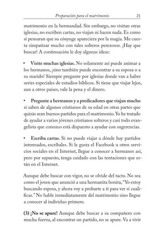 21Preparación para el matrimonio
matrimonio en la hermandad. Sin embargo, no visitan otras
iglesias, no escriben cartas, no viajan ni hacen nada. Es como
si pensaran que su cónyuge apareciera por la magia. Me cues-
ta simpatizar mucho con tales solteros perezosos. ¡Hay que
buscar! A continuación le doy algunas ideas:
Visite muchas iglesias. No solamente así puede animar a
los hermanos, ¡sino también puede encontrar a su esposa o a
su marido! Siempre pregunte por iglesias donde van a haber
series especiales de estudios bíblicos. Si tiene que viajar lejos,
aun a otros países, vale la pena y el dinero.
Pregunte a hermanos y a predicadores que viajan mucho
si saben de algunos cristianos de su edad en otras partes que
quizás sean buenos partidos para el matrimonio.Yo he tratado
de ayudar a varios jóvenes cristianos solteros y casi todo evan-
gelista que conozco está dispuesto a ayudar con sugerencias.
Escriba cartas. Si no puede viajar a dónde hay partidos
interesados, escríbales. Si le gusta el Facebook u otros servi-
cios sociales en el Internet, llegue a conocer a hermanos así,
pero por supuesto, tenga cuidado con las tentaciones que es-
tán en el Internet.
Aunque debe buscar con vigor, no se olvide del tacto. No sea
como el joven que anunció a una hermanita bonita,“Yo estoy
buscando esposa, y ahora voy a probarte a ti para ver si cuali-
ficas.” No hable inmediatamente del matrimonio sino llegue
a conocer al individuo primero.
(3) ¡No se apure! Aunque debe buscar a su compañero con
mucha fuerza, al encontrar un partido, no se apure. Va a vivir
•
•
•
 