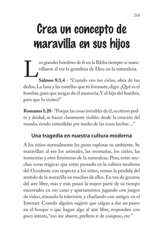 210
Crea un concepto de
maravilla en sus hijos
L
os grandes hombres de fe en la Biblia siempre se mara-
villaron al ver la grandeza de Dios en la naturaleza.
Salmos 8:3,4 - “Cuando veo tus cielos, obra de tus
dedos,La luna y las estrellas que tú formaste,digo: ¿Qué es el
hombre,para que tengas de él memoria,Y el hijo del hombre,
para que lo visites?”
Romanos1:20-“Porque las cosas invisibles de él,su eterno pod-
er y deidad, se hacen claramente visibles desde la creación del
mundo, siendo entendidas por medio de las cosas hechas…”
Una tragedia en nuestra cultura moderna
A los niños normalmente les gusta explorar su ambiente. Se
maravillan al ver los animales, las montañas, los cielos, las
tormentas y otro fenómeno de la naturaleza. Pero, entre mu-
chas cosas trágicas que están pasando en la cultura moderna
del Occidente con respecto a los niños, vemos la pérdida del
sentido de la maravilla en muchos de ellos.En vez de gozarse
del aire libre, más y más pasan la mayor parte de su tiempo
encerrados en sus casas y apartamentos jugando con juegos
de video, mirando la televisión y charlando con amigos en el
Internet. Cuando alguien sugiere que salgan a dar un paseo
en el bosque o que hagan algo al aire libre, responden con
poco interés, “eso me aburre, prefiero ir de compras, etc.”
 