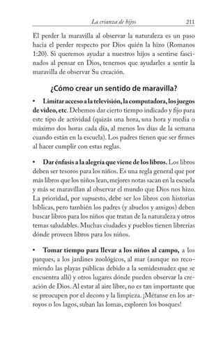 211La crianza de hijos
El perder la maravilla al observar la naturaleza es un paso
hacia el perder respecto por Dios quién la hizo (Romanos
1:20). Si queremos ayudar a nuestros hijos a sentirse fasci-
nados al pensar en Dios, tenemos que ayudarles a sentir la
maravilla de observar Su creación.
¿Cómo crear un sentido de maravilla?
Limitaraccesoalatelevisión,lacomputadora,losjuegos
de video,etc.Debemos dar cierto tiempo indicado y fijo para
este tipo de actividad (quizás una hora, una hora y media o
máximo dos horas cada día, al menos los días de la semana
cuando están en la escuela). Los padres tienen que ser firmes
al hacer cumplir con estas reglas.
Dar énfasis a la alegría que viene de los libros.Los libros
deben ser tesoros para los niños. Es una regla general que por
más libros que los niños lean,mejores notas sacan en la escuela
y más se maravillan al observar el mundo que Dios nos hizo.
La prioridad, por supuesto, debe ser los libros con historias
bíblicas, pero también los padres (y abuelos y amigos) deben
buscar libros para los niños que tratan de la naturaleza y otros
temas saludables. Muchas ciudades y pueblos tienen librerías
dónde proveen libros para los niños.
Tomar tiempo para llevar a los niños al campo, a los
parques, a los jardines zoológicos, al mar (aunque no reco-
miendo las playas públicas debido a la semidesnudez que se
encuentra allí) y otros lugares dónde pueden observar la cre-
ación de Dios. Al estar al aire libre, no es tan importante que
se preocupen por el decoro y la limpieza. ¡Métanse en los ar-
royos o los lagos, suban las lomas, exploren los bosques!
•
•
•
 