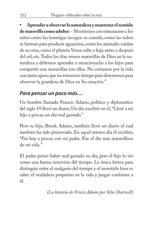 212 Hogares edificados sobre la roca
Aprenderaobservarlanaturalezaymantenerelsentido
demaravillacomoadultos - Mostremos con entusiasmo a los
niños como las hormigas recogen su comida, como las nubes
se forman para producir aguaceros,como los animales cuidan
de su crías,como el planeta Venus sube o baja antes o después
del sol,etc.Todos los días vemos maravillas de Dios en la na-
turaleza y debemos aprender a mencionarlas a los hijos para
compartir esas maravillas con ellos. No corramos por la vida
con tanto apuro que no tomemos tiempo para detenernos para
observar la grandeza de Dios en Su creación.”
Para pensar un poco más…
Un hombre llamado Francis Adams, político y diplomático
del siglo 19 llevó un diario, Un día escribió en el,“Llevé a mi
hijo a pescar, un día mal gastado.”
Pero su hijo, Brook Adams, también llevó un diario el cual
también ha sido preservado. En aquel mismo día él escribió,
“Fui hoy a pescar con mi padre. Fue el día más maravilloso
de mi vida.”
El padre pensó haber mal gastado su día, pero el hijo lo vio
como una buena inversión del tiempo. La única forma para
distinguir entre el malgasto del tiempo y el invertirlo bien es
saber el verdadero propósito en la vida y juzgar conforme a
él. 			
(La historia de Frncis Adams por Silas Shotwell)
•
 