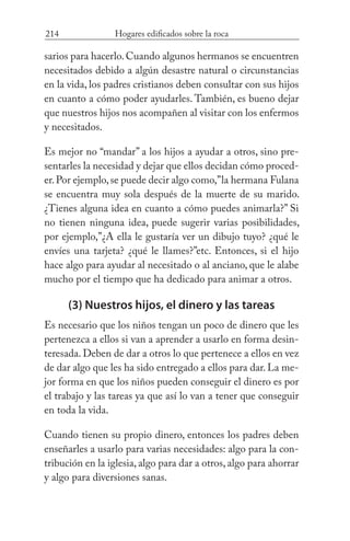 214 Hogares edificados sobre la roca
sarios para hacerlo.Cuando algunos hermanos se encuentren
necesitados debido a algún desastre natural o circunstancias
en la vida, los padres cristianos deben consultar con sus hijos
en cuanto a cómo poder ayudarles. También, es bueno dejar
que nuestros hijos nos acompañen al visitar con los enfermos
y necesitados.
Es mejor no “mandar” a los hijos a ayudar a otros, sino pre-
sentarles la necesidad y dejar que ellos decidan cómo proced-
er.Por ejemplo,se puede decir algo como,”la hermana Fulana
se encuentra muy sola después de la muerte de su marido.
¿Tienes alguna idea en cuanto a cómo puedes animarla?” Si
no tienen ninguna idea, puede sugerir varias posibilidades,
por ejemplo,”¿A ella le gustaría ver un dibujo tuyo? ¿qué le
envíes una tarjeta? ¿qué le llames?”etc. Entonces, si el hijo
hace algo para ayudar al necesitado o al anciano, que le alabe
mucho por el tiempo que ha dedicado para animar a otros.
(3) Nuestros hijos, el dinero y las tareas
Es necesario que los niños tengan un poco de dinero que les
pertenezca a ellos si van a aprender a usarlo en forma desin-
teresada. Deben de dar a otros lo que pertenece a ellos en vez
de dar algo que les ha sido entregado a ellos para dar. La me-
jor forma en que los niños pueden conseguir el dinero es por
el trabajo y las tareas ya que así lo van a tener que conseguir
en toda la vida.
Cuando tienen su propio dinero, entonces los padres deben
enseñarles a usarlo para varias necesidades: algo para la con-
tribución en la iglesia, algo para dar a otros, algo para ahorrar
y algo para diversiones sanas.
 