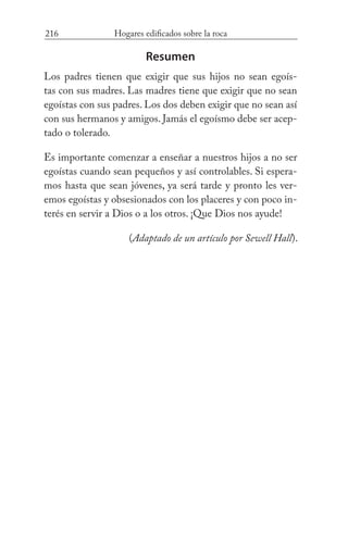 216 Hogares edificados sobre la roca
Resumen
Los padres tienen que exigir que sus hijos no sean egoís-
tas con sus madres. Las madres tiene que exigir que no sean
egoístas con sus padres. Los dos deben exigir que no sean así
con sus hermanos y amigos. Jamás el egoísmo debe ser acep-
tado o tolerado.
Es importante comenzar a enseñar a nuestros hijos a no ser
egoístas cuando sean pequeños y así controlables. Si espera-
mos hasta que sean jóvenes, ya será tarde y pronto les ver-
emos egoístas y obsesionados con los placeres y con poco in-
terés en servir a Dios o a los otros. ¡Que Dios nos ayude!
(Adaptado de un artículo por Sewell Hall).
 