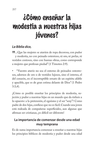 217
¿Cómo enseñar la
modestia a nuestras hijas
jóvenes?
La Biblia dice,
"...Que las mujeres se atavíen de ropa decorosa, con pudor
y modestia, no con peinado ostentoso, ni oro, ni perlas, ni
vestidos costosos, sino con buenas obras, como corresponde
a mujeres que profesan piedad” (1 Timoteo 2:9).
“Vuestro atavío no sea el externo de peinados ostento-
sos, adornos de oro o de vestidos lujosos, sino el interno, el
del corazón, en el incorruptible ornato de un espíritu afable
y apacible, que es de gran estima delante de Dios” (1 Pedro
3:3,4).
¿Cómo es posible enseñar los principios de modestia, su-
jeción y pudor a nuestras hijas en un mundo que da énfasis a
lo opuesto: a la pretensión, el egoísmo y el ser “sexy”? Como
padre de dos hijas,confieso que no es fácil.Cuando una joven
está rodeada de compañeras superficiales, aun algunas que
afirman ser cristianas, ¡es difícil ser diferente!
La importancia de comenzar desde una edad
muy temprana
Es de suma importancia comenzar a enseñar a nuestras hijas
los principios bíblicos de modestia y pudor desde una edad
•
 