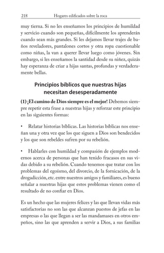 218 Hogares edificados sobre la roca
muy tierna. Si no les enseñamos los principios de humildad
y servicio cuando son pequeñas, difícilmente los aprenderán
cuando sean más grandes. Si les dejamos llevar trajes de ba-
ños reveladores, pantalones cortos y otra ropa cuestionable
como niñas, la van a querer llevar luego como jóvenes. Sin
embargo, si les enseñamos la santidad desde su niñez, quizás
hay esperanza de criar a hijas santas, profundas y verdadera-
mente bellas.
Principios bíblicos que nuestras hijas
necesitan desesperadamente
(1) ¡El camino de Dios siempre es el mejor! Debemos siem-
pre repetir esta frase a nuestras hijas y reforzar este principio
en las siguientes formas:
Relatar historias bíblicas. Las historias bíblicas nos ense-
ñan una y otra vez que los que siguen a Dios son bendecidos
y los que son rebeldes sufren por su rebelión.
Hablarles con humildad y compasión de ejemplos mod-
ernos acerca de personas que han tenido fracasos en sus vi-
das debido a su rebelión. Cuando tenemos que tratar con los
problemas del egoísmo, del divorcio, de la fornicación, de la
drogadicción,etc.entre nuestros amigos y familiares,es bueno
señalar a nuestras hijas que estos problemas vienen como el
resultado de no confiar en Dios.
Es un hecho que las mujeres felices y las que llevan vidas más
satisfactorias no son las que alcanzan puestos de jefas en las
empresas o las que llegan a ser las mandamases en otros em-
peños, sino las que aprenden a servir a Dios, a sus familias
•
•
 