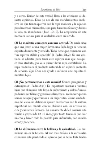219La crianza de hijos
y a otros. Dudar de esta verdad lleva a las cristianas al de-
sastre espiritual. Dios no nos da sus mandamientos, inclu-
sive los que tienen que ver con la ropa modesta y la sujeción
para hacernos miserables, sino para hacernos felices y darnos
la vida en abundancia (Juan 10:10). La aceptación de este
hecho es la clave para el verdadero éxito en la vida.
(2) La modestia comienza con una actitud. De nada sirve
que una joven o una mujer lleven una falda larga si tiene un
espíritu dominante y rebelde. Todo tiene que comenzar con
“un espíritu afable y apacible” (1 Pedro 5:1,2). Si una cris-
tiana se adiestra para tener este espíritu más que cualqui-
er otro atributo, ¡no va a querer llevar ropa estrafalaria! La
ropa modesta es el producto natural de un espíritu contento
de servicio. Que Dios nos ayude a infundir este espíritu en
nuestras hijas.
(3) ¡No pertenecemos a este mundo! Somos peregrinos y
extranjeros (1 Pedro 2:11). Es importante enseñar a nuestras
hijas que el mundo está lleno de sufrimiento y dolor. Aun así
podemos ser felices y gozosos solamente al reconocer que no
somos de aquí y que vamos a un mejor sitio. Como ciudada-
nos del cielo, no debemos querer enredarnos con la cultura
superficial del mundo con su obsesión con los artistas del
cine y cantantes famosos. Es sumamente difícil enseñar esta
verdad a jóvenes de 12-18 años,y por tanto tenemos que orar
mucho y hacer todo lo posible para infundirla, con mucho
amor y paciencia.
(4) La diferencia entre la belleza y la carnalidad. La car-
nalidad no es la belleza. Al dar más énfasis a la carnalidad
el mundo está perdiendo el aprecio por lo bello. Este hecho
 