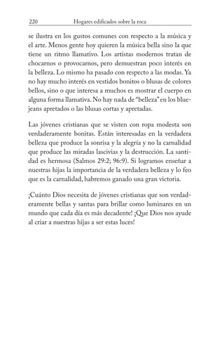 220 Hogares edificados sobre la roca
se ilustra en los gustos comunes con respecto a la música y
el arte. Menos gente hoy quieren la música bella sino la que
tiene un ritmo llamativo. Los artistas modernos tratan de
chocarnos o provocarnos, pero demuestran poco interés en
la belleza. Lo mismo ha pasado con respecto a las modas. Ya
no hay mucho interés en vestidos bonitos o blusas de colores
bellos, sino o que interesa a muchos es mostrar el cuerpo en
alguna forma llamativa.No hay nada de “belleza”en los blue-
jeans apretados o las blusas cortas y apretadas.
Las jóvenes cristianas que se visten con ropa modesta son
verdaderamente bonitas. Están interesadas en la verdadera
belleza que produce la sonrisa y la alegría y no la carnalidad
que produce las miradas lascivias y la destrucción. La santi-
dad es hermosa (Salmos 29:2; 96:9). Si logramos enseñar a
nuestras hijas la importancia de la verdadera belleza y lo feo
que es la carnalidad, habremos ganado una gran victoria.
¡Cuánto Dios necesita de jóvenes cristianas que son verdad-
eramente bellas y santas para brillar como luminares en un
mundo que cada día es más decadente! ¡Que Dios nos ayude
al criar a nuestras hijas a ser estas luces!
 