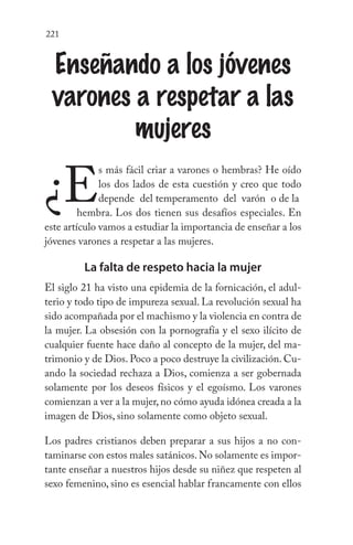 221
Enseñando a los jóvenes
varones a respetar a las
mujeres
¿E
s más fácil criar a varones o hembras? He oído
los dos lados de esta cuestión y creo que todo
depende del temperamento del varón o de la 	
		 hembra. Los dos tienen sus desafíos especiales. En
este artículo vamos a estudiar la importancia de enseñar a los
jóvenes varones a respetar a las mujeres.
La falta de respeto hacia la mujer
El siglo 21 ha visto una epidemia de la fornicación, el adul-
terio y todo tipo de impureza sexual. La revolución sexual ha
sido acompañada por el machismo y la violencia en contra de
la mujer. La obsesión con la pornografía y el sexo ilícito de
cualquier fuente hace daño al concepto de la mujer, del ma-
trimonio y de Dios. Poco a poco destruye la civilización. Cu-
ando la sociedad rechaza a Dios, comienza a ser gobernada
solamente por los deseos físicos y el egoísmo. Los varones
comienzan a ver a la mujer,no cómo ayuda idónea creada a la
imagen de Dios, sino solamente como objeto sexual.
Los padres cristianos deben preparar a sus hijos a no con-
taminarse con estos males satánicos.No solamente es impor-
tante enseñar a nuestros hijos desde su niñez que respeten al
sexo femenino, sino es esencial hablar francamente con ellos
 