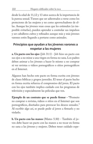 222 Hogares edificados sobre la roca
desde la edad de 11,12 y 13 años acerca de la importancia de
la pureza sexual.Tienen que ser adiestrados a verse como los
protectores de las mujeres y no como aprovechadores de el-
las. Aunque los jóvenes vean cosas que les estimulen (es im-
posible evitarlas), pueden aprender a controlar sus impulsos
y ser caballeros cultos y refinados aunque más y más jóvenes
varones estén llegando a portarse como animales.
Principios que ayudan a los jóvenes varones a
respetar a las mujeres
a. Un pacto con los ojos (Job 31:1) - Job hizo un pacto con
sus ojos a no mirar a una virgen en forma no sana.Los padres
deben animar a los jóvenes a hacer lo mismo a no comprar
ni ver revistas o videos pornográficos o sitios pornográficos
en el Internet.
Algunos han hecho este pacto en forma escrita con jóvenes
de clases bíblicas y grupos juveniles. El tener el pacto hecho
en forma escrita refuerza el compromiso del joven. El pacto
con los ojos también implica cuidado con los programas de
televisión y especialmente las películas que ven.
Ejemplo de un contrato que se puede firmar - “Prometo
no comprar o revistas, videos o sitios en el Internet que son
pornográficos, diseñados para provocar los deseos sexuales.”
Al escribir algo así, se puede pedir al joven a firmarlo y no
violarlo.
b. Un pacto con las manos (Mateo 5:30) - También el jo-
ven debe hacer un pacto con las manos a no tocar en forma
no sana a las jóvenes y mujeres. Deben tener cuidado espe-
 