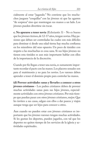223La crianza de hijos
cialmente al estar “jugando.” No conviene que los mucha-
chos jueguen “cosquillas” con las jóvenes ni que las agarren
“de sorpresa” sino que mantengan sus manos a un lado. Los
jóvenes pueden divertirse sin tocar.
c. No apurarse a tener novia (Eclesiastés 3) - No es bueno
que los jóvenes tiernos,de 12-17 años,tengan novias.Hay pa-
siones que deban ser controladas las cuales son más difíciles
para dominar si desde una edad tierna hay mucha confianza
en los miembros del sexo opuesto. Un poco de timidez con
respeto a las muchachas es cosa sana. Si sus hijos jóvenes no
tienen esta timidez es aun más importante hablar con ellos
de la importancia de la discreción.
Cuando por fin llegan a tener una novia,es sumamente impor-
tante recordar el pacto con las manos.Los placeres sexuales son
para el matrimonio y no para los novios. Los varones deben
aprender a tener el dominio propio para controlar las manos.
(d) Proveer actividades sanas y llevarles a conocer a otros
jóvenes cristianos - Los padres cristianos deben de proveer
muchas actividades sanas para sus hijos jóvenes, especial-
mente actividades con otros jóvenes cristianos.Por más tiem-
po que puedan pasar con otros jóvenes cristianos, mejor. Que
les inviten a sus casas, salgan con ellos a dar paseos y viajen
aunque tenga que ser lejos para conocer a otros.
Aun cuando no pueden estar con jóvenes cristianos es im-
portante que los jóvenes varones tengan muchas actividades.
Si les gustan los deportes, pueden jugarlos, con tal que los
deportes no quiten tiempo de los servicios de la iglesia y ac-
tividades espirituales.
 