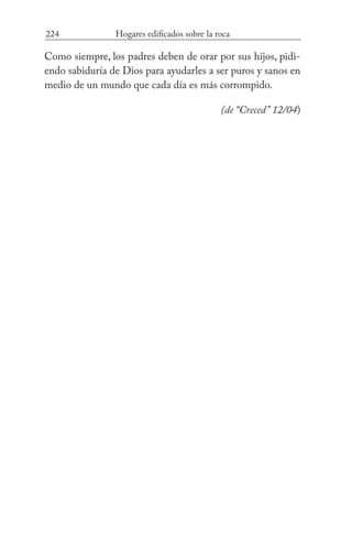 224 Hogares edificados sobre la roca
Como siempre, los padres deben de orar por sus hijos, pidi-
endo sabiduría de Dios para ayudarles a ser puros y sanos en
medio de un mundo que cada día es más corrompido.
(de “Creced” 12/04)
 