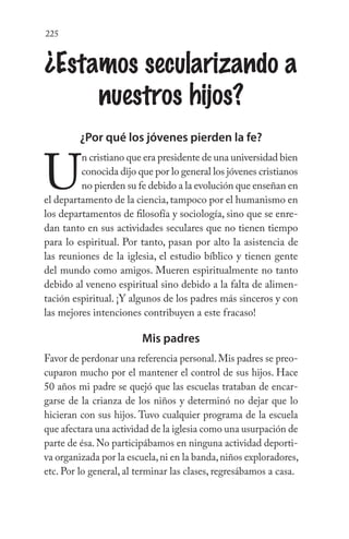 225
¿Estamos secularizando a
nuestros hijos?
¿Por qué los jóvenes pierden la fe?
U
n cristiano que era presidente de una universidad bien
conocida dijo que por lo general los jóvenes cristianos
no pierden su fe debido a la evolución que enseñan en
el departamento de la ciencia, tampoco por el humanismo en
los departamentos de filosofía y sociología, sino que se enre-
dan tanto en sus actividades seculares que no tienen tiempo
para lo espiritual. Por tanto, pasan por alto la asistencia de
las reuniones de la iglesia, el estudio bíblico y tienen gente
del mundo como amigos. Mueren espiritualmente no tanto
debido al veneno espiritual sino debido a la falta de alimen-
tación espiritual. ¡Y algunos de los padres más sinceros y con
las mejores intenciones contribuyen a este fracaso!
Mis padres
Favor de perdonar una referencia personal.Mis padres se preo-
cuparon mucho por el mantener el control de sus hijos. Hace
50 años mi padre se quejó que las escuelas trataban de encar-
garse de la crianza de los niños y determinó no dejar que lo
hicieran con sus hijos. Tuvo cualquier programa de la escuela
que afectara una actividad de la iglesia como una usurpación de
parte de ésa. No participábamos en ninguna actividad deporti-
va organizada por la escuela,ni en la banda,niños exploradores,
etc. Por lo general, al terminar las clases, regresábamos a casa.
 
