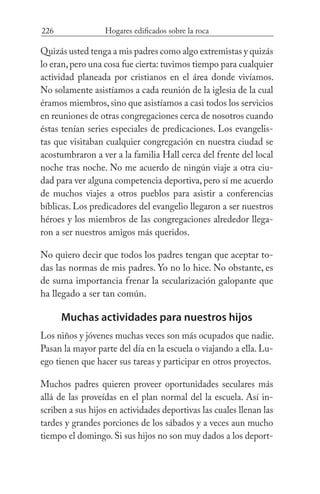 226 Hogares edificados sobre la roca
Quizás usted tenga a mis padres como algo extremistas y quizás
lo eran,pero una cosa fue cierta: tuvimos tiempo para cualquier
actividad planeada por cristianos en el área donde vivíamos.
No solamente asistíamos a cada reunión de la iglesia de la cual
éramos miembros,sino que asistíamos a casi todos los servicios
en reuniones de otras congregaciones cerca de nosotros cuando
éstas tenían series especiales de predicaciones. Los evangelis-
tas que visitaban cualquier congregación en nuestra ciudad se
acostumbraron a ver a la familia Hall cerca del frente del local
noche tras noche. No me acuerdo de ningún viaje a otra ciu-
dad para ver alguna competencia deportiva, pero sí me acuerdo
de muchos viajes a otros pueblos para asistir a conferencias
bíblicas. Los predicadores del evangelio llegaron a ser nuestros
héroes y los miembros de las congregaciones alrededor llega-
ron a ser nuestros amigos más queridos.
No quiero decir que todos los padres tengan que aceptar to-
das las normas de mis padres. Yo no lo hice. No obstante, es
de suma importancia frenar la secularización galopante que
ha llegado a ser tan común.
Muchas actividades para nuestros hijos
Los niños y jóvenes muchas veces son más ocupados que nadie.
Pasan la mayor parte del día en la escuela o viajando a ella. Lu-
ego tienen que hacer sus tareas y participar en otros proyectos.
Muchos padres quieren proveer oportunidades seculares más
allá de las proveídas en el plan normal del la escuela. Así in-
scriben a sus hijos en actividades deportivas las cuales llenan las
tardes y grandes porciones de los sábados y a veces aun mucho
tiempo el domingo. Si sus hijos no son muy dados a los deport-
 