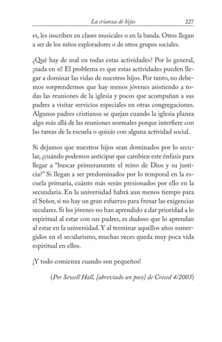 227La crianza de hijos
es, les inscriben en clases musicales o en la banda. Otros llegan
a ser de los niños exploradores o de otros grupos sociales.
¿Qué hay de mal en todas estas actividades? Por lo general,
¡nada en sí! El problema es que estas actividades pueden lle-
gar a dominar las vidas de nuestros hijos. Por tanto, no debe-
mos sorprendernos que hay menos jóvenes asistiendo a to-
das las reuniones de la iglesia y pocos que acompañan a sus
padres a visitar servicios especiales en otras congregaciones.
Algunos padres cristianos se quejan cuando la iglesia planea
algo más allá de las reuniones normales porque interfiere con
las tareas de la escuela o quizás con alguna actividad social.
Si dejamos que nuestros hijos sean dominados por lo secu-
lar,¿cuándo podemos anticipar que cambien este énfasis para
llegar a “buscar primeramente el reino de Dios y su justi-
cia?” Si llegan a ser predominados por lo temporal en la es-
cuela primaria, cuánto más serán presionados por ello en la
secundaria. En la universidad habrá aun menos tiempo para
el Señor,si no hay un gran esfuerzo para frenar las exigencias
seculares.Si los jóvenes no han aprendido a dar prioridad a lo
espiritual al estar con sus padres, es dudoso que lo aprendan
al estar en la universidad.Y al terminar aquellos años sumer-
gidos en el secularismo, muchas veces queda muy poca vida
espiritual en ellos.
¡Y todo comienza cuando son pequeños!
(Por Sewell Hall, {abreviado un poco} de Creced 4/2003)
 