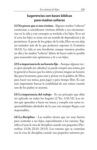 229La crianza de hijos
Sugerencias con bases bíblicas
para madres solteras
(1) No piense que es una víctima. Algunas madres “solteras”
comienzan a considerarse víctimas debido a sus circunstan-
cias en la vida y este concepto se traslada a los hijos. Si es así
el caso, los hijos se crían con un sentido de dependencia y de
pesimismo. A pesar de los golpes de la vida, Dios no nos deja
ser tentados más de lo que podemos soportar (1 Corintios
10:13). La vida es una bendición aunque tenemos pruebas
en ella y las madres “solteras” deben de hacer todo lo posible
para transmitir este optimismo y fe a sus hijos.
(2) La importancia de un horario fijo - Aunque algunas vec-
es (por ejemplo,los sábados) se puede romper una rutina,por
lo general es bueno que los niños y jóvenes tengan un horario
fijo para levantarse, para orar y pensar en la palabra de Dios,
para hacer sus tareas, para jugar y para tiempo libre. Es aun
más importante buscar la estabilidad de una rutina cuando
uno de los padres se ausenta.
(3) La importancia del trabajo - Es un principio que debe
ser aplicado en todos los hogares (2 Tes. 3:10-12). Los ni-
ños que aprenden a hacer sus tareas y cumplir con varias re-
sponsabilidades alrededor de la casa casi siempre llegan a ser
responsables.
(4) La disciplina - Las madres tienen que ser muy fuertes
para controlar a sus hijos, especialmente a los varones. Sig-
nifica el usar la vara de disciplina cuando son pequeños (Pro-
verbios 13:24; 22:15; 29:15). Los varones que se controlan
con la vara de disciplina cuando son pequeños mientras pu-
 
