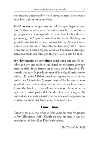 23Preparación para el matrimonio
y es maduro y responsable, no se preocupe tanto si no cocina
muy bien o si no canta muy bien.
(5) No se rinda. Sé que algunos solteros que llegan a tener
sus 35 años en adelante se desaniman mucho. Recuerdo las
preocupaciones de mi querido hermano Tom Holley al traba-
jar conmigo en Argentina cuando tenía más de 30 años y sin
posibilidades visibles del matrimonio.Me dijo,“No quiero ser
abuelo para mis hijos.” Sin embargo, Dios le ayudó a Tom a
encontrar a su buena esposa, Verónica. Conozco a otros que
han encontrado sus cónyuges al tener 40, 50 y aun 60 años.
(6) Hay ventajas en ser soltero si así tiene que ser. Es po-
sible que por una razón u otra usted no encuentre cónyuge
para su vida. Sí así parece ser el caso, no se desanime. Re-
cuerde que su vida puede ser muy feliz y significativa como
soltero. El apóstol Pablo mencionó algunas ventajas de ser
soltero en 1 Corintios 7, mayormente el hecho que así uno
puede dedicar todo su tiempo al servicio de sus hermanos y
Dios. Muchos hermanos solteros han sido columnas en las
iglesias en varias partes del mundo. Una cosa es segura: Si
usted dedica su vida a Cristo, después de cinco segundos en
el cielo, no importará tanto su usted se casó o no.
Conclusión
“Sabemos que a los que aman a Dios, todas las cosas les ayudan
a bien” (Romanos 8:28). Confíe en esta promesa y siga los
principios bíblicos. Que Dios le fortalezca.
(De “Creced” 2/1992)
 