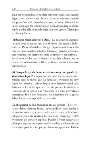 230 Hogares edificados sobre la roca
edan ser dominados, se pueden controlar luego aun cuando
llegan a ser adolescentes. Pero si no se les controla cuando
son pequeños, será imposible controlarles como jóvenes. Los
hijos tienen que tener límites bien definidos. Si hay conflicto
con la madre, ella no puede dejar que ellos ganen.Tiene que
ser firme y fuerte.
(5) Busque con más fervor a Dios.- La ausencia de un padre
terrenal debe aumentar aún más el deseo para tener la influ-
encia del Padre celestial en el hogar. Significa mucha oración
con los hijos, muchos estudios bíblicos y grandes esfuerzos
para reunirse con hermanos para estimular y ser estimula-
dos al amor y a las buenas obras. Las madres solteras que no
buscan de todo corazón a Dios, no tienen excusa si fracasan
con sus hijos.
(6) Busque la ayuda de un cristiano varón que puede dar
atención al hijo. Por supuesto esto debe ser hecho con dis-
creción pero es bueno que los familiares cristianos (si hay)
como tíos, abuelos y primos hagan un esfuerzo especial para
dedicarse a los niños que se crían sin padres, llevándoles a
reuniones de la iglesia, a ir “pescando” o a otras actividades
recreativas. Si no hay familiares, los miembros de la iglesia
deben hacer todo lo posible para ayudar.
La obligación de los cristianos en las iglesias - Los cris-
tianos deben siempre buscar oportunidades para ayudar a
las madres solteras ya que en mi mente recaen en la misma
categoría como las viudas y los huérfanos (Santiago 1:27).
¡Necesitan de atención especial! Pueden ofrecer cuidar a los
niños por algunas horas para que las madres puedan salir con
las amigas para ir a un parque, hacer compras, etc. Deben
 
