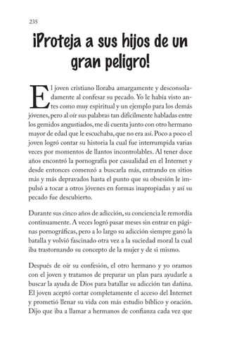 235
¡Proteja a sus hijos de un
gran peligro!
E
l joven cristiano lloraba amargamente y desconsola-
damente al confesar su pecado. Yo le había visto an-
tes como muy espiritual y un ejemplo para los demás
jóvenes,pero al oír sus palabras tan difícilmente habladas entre
los gemidos angustiados,me di cuenta junto con otro hermano
mayor de edad que le escuchaba,que no era así.Poco a poco el
joven logró contar su historia la cual fue interrumpida varias
veces por momentos de llantos incontrolables. Al tener doce
años encontró la pornografía por casualidad en el Internet y
desde entonces comenzó a buscarla más, entrando en sitios
más y más depravados hasta el punto que su obsesión le im-
pulsó a tocar a otros jóvenes en formas inapropiadas y así su
pecado fue descubierto.
Durante sus cinco años de adicción,su conciencia le remordía
continuamente.A veces logró pasar meses sin entrar en pági-
nas pornográficas, pero a lo largo su adicción siempre ganó la
batalla y volvió fascinado otra vez a la suciedad moral la cual
iba trastornando su concepto de la mujer y de si mismo.
Después de oír su confesión, el otro hermano y yo oramos
con el joven y tratamos de preparar un plan para ayudarle a
buscar la ayuda de Dios para batallar su adicción tan dañina.
El joven aceptó cortar completamente el acceso del Internet
y prometió llenar su vida con más estudio bíblico y oración.
Dijo que iba a llamar a hermanos de confianza cada vez que
 