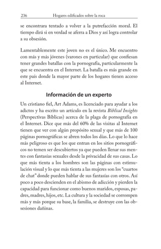 236 Hogares edificados sobre la roca
se encontrara tentado a volver a la putrefacción moral. El
tiempo dirá si en verdad se aferra a Dios y así logra controlar
a su obsesión.
Lamentablemente este joven no es el único. Me encuentro
con más y más jóvenes (varones en particular) que confiesan
tener grandes batallas con la pornografía, particularmente la
que se encuentra en el Internet. La batalla es más grande en
este país donde la mayor parte de los hogares tienen acceso
al Internet.
Información de un experto
Un cristiano fiel, Art Adams, es licenciado para ayudar a los
adictos y ha escrito un artículo en la revista Biblical Insights
(Perspectivas Bíblicas) acerca de la plaga de pornografía en
el Internet. Dice que más del 60% de las visitas al Internet
tienen que ver con algún propósito sexual y que más de 100
páginas pornográficas se abren todos los días. Lo que lo hace
más peligroso es que los que entran en los sitios pornográfi-
cos no temen ser descubiertos ya que pueden llenar sus men-
tes con fantasías sexuales desde la privacidad de sus casas. Lo
que más tienta a los hombres son las páginas con estimu-
lación visual y lo que más tienta a las mujeres son los “cuartos
de chat” donde pueden hablar de sus fantasías con otros. Así
poco a poco descienden en el abismo de adicción y pierden la
capacidad para funcionar como buenos maridos, esposas, pa-
dres,madres,hijos,etc.La cultura y la sociedad se corrompen
más y más porque su base, la familia, se destruye con las ob-
sesiones dañinas.
 