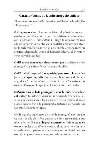 237La crianza de hijos
Características de la adicción y del adicto
El hermano Adams habla de varias cualidades de la adicción
a la pornografía
(1) Es progresiva. - Lo que satisface al principio no sigue
dando satisfacción y por tanto el individuo comienza a bus-
car la pornografía más extrema. Luego la obsesión va más
allá de lo que se encuentra en la pantalla y comienza a afec-
tar la vida real. Por más que se deja enredar, más se mete en
prácticas depravadas como el homosexualismo, el incesto y
otras perversiones feas.
(2) El adicto comienza a obsesionarse por sus visitas a sitios
pornográficos y tiene fantasías acerca de ellas.
(3) El individuo pierde la capacidad para controlarse o de-
jar de ver la pornografía. Puede pasar horas mirando la por-
nografía o “chateando”acerca de sus fantasías. Ya no toma en
cuenta el tiempo, el espacio ni los sitios que ha visitado.
(4) Sigue buscando la pornografía aun después de ser des-
cubierto y de sufrir consecuencias desagradables con su fa-
milia y sus hermanos. Llega a ser aun más retorcido al hacer
planes para volver a la pornografía tratando de hacerlo sin
que sus familiares lo sepan.
(5) Si sigue bajando en el abismo de pornografía, su pecado
va aun más allá de la fornicación que destruye su alma y sus
relaciones familiares y llegará a cometer crimines sexuales
como el molestar a niños u otros adultos. Pero no le impor-
ta nada de esto porque está obsesionado con el satisfacer su
curiosidad y sus perversiones que cada vez son más viles.
 