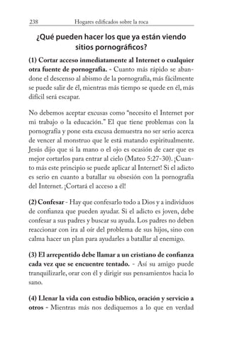238 Hogares edificados sobre la roca
¿Qué pueden hacer los que ya están viendo
sitios pornográficos?
(1) Cortar acceso inmediatamente al Internet o cualquier
otra fuente de pornografía. - Cuanto más rápido se aban-
done el descenso al abismo de la pornografía, más fácilmente
se puede salir de él, mientras más tiempo se quede en él, más
difícil será escapar.
No debemos aceptar excusas como “necesito el Internet por
mi trabajo o la educación.” El que tiene problemas con la
pornografía y pone esta excusa demuestra no ser serio acerca
de vencer al monstruo que le está matando espiritualmente.
Jesús dijo que si la mano o el ojo es ocasión de caer que es
mejor cortarlos para entrar al cielo (Mateo 5:27-30). ¡Cuan-
to más este principio se puede aplicar al Internet! Si el adicto
es serio en cuanto a batallar su obsesión con la pornografía
del Internet. ¡Cortará el acceso a él!
(2) Confesar - Hay que confesarlo todo a Dios y a individuos
de confianza que pueden ayudar. Si el adicto es joven, debe
confesar a sus padres y buscar su ayuda. Los padres no deben
reaccionar con ira al oír del problema de sus hijos, sino con
calma hacer un plan para ayudarles a batallar al enemigo.
(3) El arrepentido debe llamar a un cristiano de confianza
cada vez que se encuentre tentado. - Así su amigo puede
tranquilizarle, orar con él y dirigir sus pensamientos hacia lo
sano.
(4) Llenar la vida con estudio bíblico, oración y servicio a
otros - Mientras más nos dediquemos a lo que en verdad
 