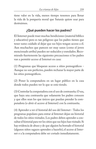 239La crianza de hijos
tiene valor en la vida, menos tiempo tenemos para llenar
la vida de la porquería moral que Satanás quiere usar para
destruirnos.
¿Qué pueden hacer los padres?
El Internet puede traer muchas bendiciones (material bíblico
y educativo) pero es tan peligroso que los padres tienen que
tener sumo cuidado al dejar que sus hijos tengan acceso a él.
Aun muchachos que parecen ser muy sanos (como el joven
mencionado arriba) pueden ser seducidos y enredados.Reco-
miendo fuertemente las siguientes precauciones si los padres
van a permitir acceso al Internet en casa:
(1) Programas que bloquean acceso a sitios pornográficos -
Aunque no son perfectos, pueden rechazar la mayor parte de
los sitios pornográficos.
(2) Poner la computadora en un lugar público en la casa
donde todos pueden ver lo que se está viendo.
(3) Controlar la computadora con el uso de contraseña.O sea,
que haya una contraseña que solamente los padres conocen
y que ellos sean los que únicos que puedan prender la com-
putadora (o abrir el acceso al Internet) con la contraseña.
(4) Aprender a ver el historial del uso del Internet - Todos los
programas populares para entrar al Internet dejan un historial
de todos los sitios visitados. Los padres deben aprender a con-
sultar el historial para ver los sitios que sus hijos han visitado.Si
hay evidencia de abuso y de que alguien ha borrado el historial
(algunos niños sagaces aprenden a hacerlo), el acceso al Inter-
net o a la computadora debe ser cortado inmediatamente.
 