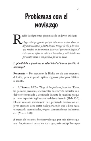 24
Problemas con el
noviazgo
R
ecibí las siguientes preguntas de un joven cristiano
Hago estas preguntas porque estos casos se han dado en
algunas ocasiones y hasta he sido testigo de ello y he visto
que muchos se desaniman, tanto así que hasta llegan al
extremo de dejar de asistir a los cultos y actividades es-
pirituales como si eso fuera el fin de su vida.
1. ¿Cuál debe o puede ser la edad ideal al buscar partido de
noviazgo?
Respuesta - Por supuesto la Biblia no da una respuesta
definida, pero se puede aplicar algunos principios bíblicos
al asunto.
2 Timoteo 2:22 – “Huye de las pasiones juveniles.” Entre
las pasiones juveniles, se encuentra la atracción sexual la cual
debe ser controlada y dominada durante la juventud ya que
no tiene expresión legítima antes del matrimonio (Heb.13:2).
El sexo antes del matrimonio es el pecado de fornicación y el
joven cristiano debe evitar cualquier acción que le lleve hacia
este pecado sean miradas, toques, conversaciones indiscretas,
etc. (Mateo 5:28).
A través de los años, he observado que por más tiernos que
sean los jóvenes al entrar en noviazgos, más susceptibles que-
•
 