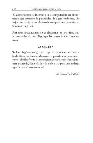 240 Hogares edificados sobre la roca
(5) Cortar acceso al Internet o a la computadora en el mo-
mento que aparezca la posibilidad de algún problema. ¡Es
mejor que su hijo entre al cielo sin computadora que entre en
el infierno con una!
Usar estas precauciones no es desconfiar en los hijos, sino
es protegerles de un peligro que ha contaminado a muchos
sanos.
Conclusión
No hay ningún enemigo que no podemos vencer con la ayu-
da de Dios. La clave es aborrecer el pecado y si nos encon-
tramos débiles frente a la tentación, cortar acceso inmediata-
mente con ella, llenando la vida de lo sano para que no haya
espacio para el veneno moral. 		
(de “Creced” 10/2008)
 