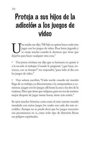 241
Proteja a sus hijos de la
adicción a los juegos de
video
U
na madre me dijo,“Mi hijo no quiere hacer nada sino
jugar con los juegos de video. Pasa horas jugando y
se enoja mucho cuando le decimos que tiene que
dejarlos para hacer cualquier otra cosa.”
Una joven cristiana me dijo que su hermano no quiere ir
a la escuela ni trabajar. Cuando le pregunté, “¿qué hace, en-
tonces, con su tiempo?” me respondió, “pasa todo el día con
los juegos de video.”
Una señora escribió, “Cada noche cuando mi marido
llega de su trabajo, va directamente a la computadora y co-
mienza a jugar con los juegos allí hasta la una o las dos de la
mañana.Dice que tiene que relajarse,pero en vez de sentirse
mejor después de jugar tantas horas, tiene más estrés.”
Se oyen muchas historias como estas al estar nuestro mundo
inundado con varios juegos los cuales son cada día más ac-
cesibles. Aunque no se puede decir que los juegos inocentes
son pecaminosos en sí, como todo tipo de diversión llevan
sus peligros espirituales.
•
•
 