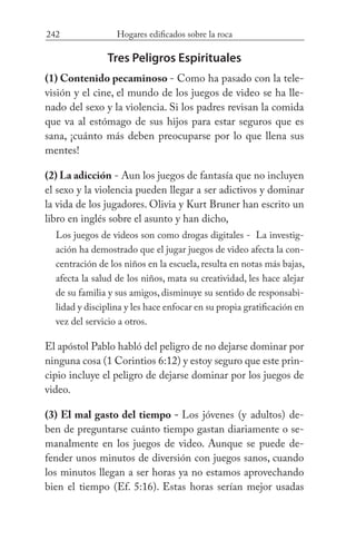 242 Hogares edificados sobre la roca
Tres Peligros Espirituales
(1) Contenido pecaminoso - Como ha pasado con la tele-
visión y el cine, el mundo de los juegos de video se ha lle-
nado del sexo y la violencia. Si los padres revisan la comida
que va al estómago de sus hijos para estar seguros que es
sana, ¡cuánto más deben preocuparse por lo que llena sus
mentes!
(2) La adicción - Aun los juegos de fantasía que no incluyen
el sexo y la violencia pueden llegar a ser adictivos y dominar
la vida de los jugadores. Olivia y Kurt Bruner han escrito un
libro en inglés sobre el asunto y han dicho,
Los juegos de videos son como drogas digitales - La investig-
ación ha demostrado que el jugar juegos de video afecta la con-
centración de los niños en la escuela, resulta en notas más bajas,
afecta la salud de los niños, mata su creatividad, les hace alejar
de su familia y sus amigos, disminuye su sentido de responsabi-
lidad y disciplina y les hace enfocar en su propia gratificación en
vez del servicio a otros.
El apóstol Pablo habló del peligro de no dejarse dominar por
ninguna cosa (1 Corintios 6:12) y estoy seguro que este prin-
cipio incluye el peligro de dejarse dominar por los juegos de
video.
(3) El mal gasto del tiempo - Los jóvenes (y adultos) de-
ben de preguntarse cuánto tiempo gastan diariamente o se-
manalmente en los juegos de video. Aunque se puede de-
fender unos minutos de diversión con juegos sanos, cuando
los minutos llegan a ser horas ya no estamos aprovechando
bien el tiempo (Ef. 5:16). Estas horas serían mejor usadas
 