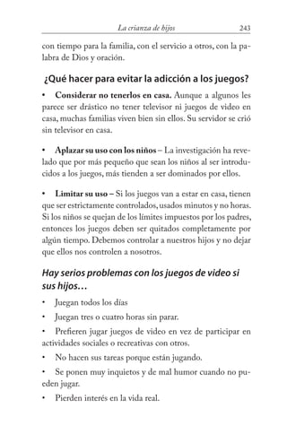 243La crianza de hijos
con tiempo para la familia, con el servicio a otros, con la pa-
labra de Dios y oración.
¿Qué hacer para evitar la adicción a los juegos?
Considerar no tenerlos en casa. Aunque a algunos les
parece ser drástico no tener televisor ni juegos de video en
casa, muchas familias viven bien sin ellos. Su servidor se crió
sin televisor en casa.
Aplazar su uso con los niños – La investigación ha reve-
lado que por más pequeño que sean los niños al ser introdu-
cidos a los juegos, más tienden a ser dominados por ellos.
Limitar su uso – Si los juegos van a estar en casa, tienen
que ser estrictamente controlados,usados minutos y no horas.
Si los niños se quejan de los límites impuestos por los padres,
entonces los juegos deben ser quitados completamente por
algún tiempo. Debemos controlar a nuestros hijos y no dejar
que ellos nos controlen a nosotros.
Hay serios problemas con los juegos de video si
sus hijos…
Juegan todos los días
Juegan tres o cuatro horas sin parar.
Prefieren jugar juegos de video en vez de participar en
actividades sociales o recreativas con otros.
No hacen sus tareas porque están jugando.
Se ponen muy inquietos y de mal humor cuando no pu-
eden jugar.
Pierden interés en la vida real.
•
•
•
•
•
•
•
•
•
 