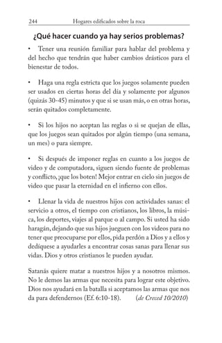 244 Hogares edificados sobre la roca
¿Qué hacer cuando ya hay serios problemas?
Tener una reunión familiar para hablar del problema y
del hecho que tendrán que haber cambios drásticos para el
bienestar de todos.
Haga una regla estricta que los juegos solamente pueden
ser usados en ciertas horas del día y solamente por algunos
(quizás 30-45) minutos y que si se usan más,o en otras horas,
serán quitados completamente.
Si los hijos no aceptan las reglas o si se quejan de ellas,
que los juegos sean quitados por algún tiempo (una semana,
un mes) o para siempre.
Si después de imponer reglas en cuanto a los juegos de
video y de computadora, siguen siendo fuente de problemas
y conflicto,¡que los boten! Mejor entrar en cielo sin juegos de
video que pasar la eternidad en el infierno con ellos.
Llenar la vida de nuestros hijos con actividades sanas: el
servicio a otros, el tiempo con cristianos, los libros, la músi-
ca, los deportes, viajes al parque o al campo. Si usted ha sido
haragán,dejando que sus hijos jueguen con los videos para no
tener que preocuparse por ellos,pida perdón a Dios y a ellos y
dedíquese a ayudarles a encontrar cosas sanas para llenar sus
vidas. Dios y otros cristianos le pueden ayudar.
Satanás quiere matar a nuestros hijos y a nosotros mismos.
No le demos las armas que necesita para lograr este objetivo.
Dios nos ayudará en la batalla si aceptamos las armas que nos
da para defendernos (Ef. 6:10-18). 	 (de Creced 10/2010)
•
•
•
•
•
 
