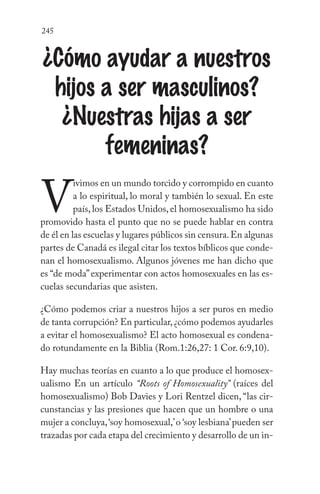 245
¿Cómo ayudar a nuestros
hijos a ser masculinos?
¿Nuestras hijas a ser
femeninas?
V
ivimos en un mundo torcido y corrompido en cuanto
a lo espiritual, lo moral y también lo sexual. En este
país, los Estados Unidos, el homosexualismo ha sido
promovido hasta el punto que no se puede hablar en contra
de él en las escuelas y lugares públicos sin censura.En algunas
partes de Canadá es ilegal citar los textos bíblicos que conde-
nan el homosexualismo. Algunos jóvenes me han dicho que
es “de moda”experimentar con actos homosexuales en las es-
cuelas secundarias que asisten.
¿Cómo podemos criar a nuestros hijos a ser puros en medio
de tanta corrupción? En particular,¿cómo podemos ayudarles
a evitar el homosexualismo? El acto homosexual es condena-
do rotundamente en la Biblia (Rom.1:26,27: 1 Cor. 6:9,10).
Hay muchas teorías en cuanto a lo que produce el homosex-
ualismo En un artículo “Roots of Homosexuality” (raíces del
homosexualismo) Bob Davies y Lori Rentzel dicen, “las cir-
cunstancias y las presiones que hacen que un hombre o una
mujer a concluya,‘soy homosexual,’o ‘soy lesbiana’pueden ser
trazadas por cada etapa del crecimiento y desarrollo de un in-
 