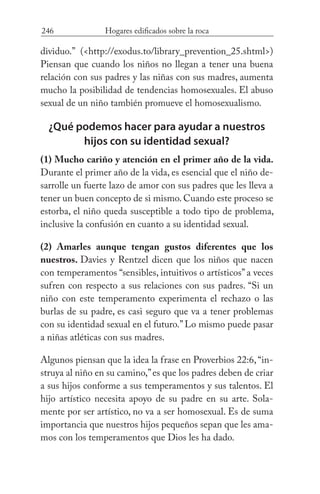 246 Hogares edificados sobre la roca
dividuo.” (<http://exodus.to/library_prevention_25.shtml>)
Piensan que cuando los niños no llegan a tener una buena
relación con sus padres y las niñas con sus madres, aumenta
mucho la posibilidad de tendencias homosexuales. El abuso
sexual de un niño también promueve el homosexualismo.
¿Qué podemos hacer para ayudar a nuestros
hijos con su identidad sexual?
(1) Mucho cariño y atención en el primer año de la vida.
Durante el primer año de la vida, es esencial que el niño de-
sarrolle un fuerte lazo de amor con sus padres que les lleva a
tener un buen concepto de si mismo. Cuando este proceso se
estorba, el niño queda susceptible a todo tipo de problema,
inclusive la confusión en cuanto a su identidad sexual.
(2) Amarles aunque tengan gustos diferentes que los
nuestros. Davies y Rentzel dicen que los niños que nacen
con temperamentos “sensibles, intuitivos o artísticos” a veces
sufren con respecto a sus relaciones con sus padres. “Si un
niño con este temperamento experimenta el rechazo o las
burlas de su padre, es casi seguro que va a tener problemas
con su identidad sexual en el futuro.” Lo mismo puede pasar
a niñas atléticas con sus madres.
Algunos piensan que la idea la frase en Proverbios 22:6,“in-
struya al niño en su camino,”es que los padres deben de criar
a sus hijos conforme a sus temperamentos y sus talentos. El
hijo artístico necesita apoyo de su padre en su arte. Sola-
mente por ser artístico, no va a ser homosexual. Es de suma
importancia que nuestros hijos pequeños sepan que les ama-
mos con los temperamentos que Dios les ha dado.
 