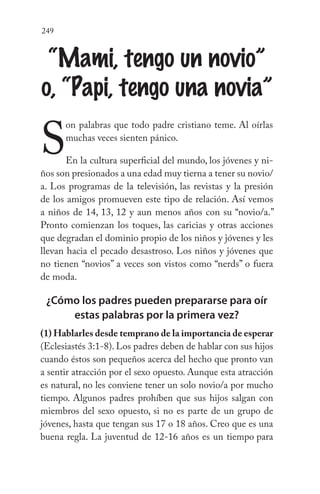 249
“Mami, tengo un novio”
o, “Papi, tengo una novia”
S
on palabras que todo padre cristiano teme. Al oírlas
muchas veces sienten pánico.
En la cultura superficial del mundo, los jóvenes y ni-
ños son presionados a una edad muy tierna a tener su novio/
a. Los programas de la televisión, las revistas y la presión
de los amigos promueven este tipo de relación. Así vemos
a niños de 14, 13, 12 y aun menos años con su “novio/a.”
Pronto comienzan los toques, las caricias y otras acciones
que degradan el dominio propio de los niños y jóvenes y les
llevan hacia el pecado desastroso. Los niños y jóvenes que
no tienen “novios” a veces son vistos como “nerds” o fuera
de moda.
¿Cómo los padres pueden prepararse para oír
estas palabras por la primera vez?
(1) Hablarles desde temprano de la importancia de esperar
(Eclesiastés 3:1-8). Los padres deben de hablar con sus hijos
cuando éstos son pequeños acerca del hecho que pronto van
a sentir atracción por el sexo opuesto. Aunque esta atracción
es natural, no les conviene tener un solo novio/a por mucho
tiempo. Algunos padres prohíben que sus hijos salgan con
miembros del sexo opuesto, si no es parte de un grupo de
jóvenes, hasta que tengan sus 17 o 18 años. Creo que es una
buena regla. La juventud de 12-16 años es un tiempo para
 