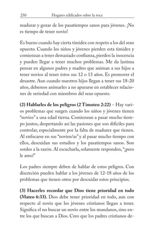 250 Hogares edificados sobre la roca
madurar y gozar de los pasatiempos sanos para jóvenes. ¡No
es tiempo de tener novio!
Es bueno cuando hay cierta timidez con respeto a los del sexo
opuesto. Cuando los niños y jóvenes pierden esta timidez y
comienzan a tener demasiado confianza,pierden la inocencia
y pueden llegar a tener muchos problemas. Me da lastima
pensar en algunos padres y madres que animan a sus hijos a
tener novios al tener éstos sus 12 o 13 años. Es promover el
desastre. Aun cuando nuestros hijos llegan a tener sus 18-20
años, debemos animarles a no apurarse en establecer relacio-
nes de seriedad con miembros del sexo opuesto.
(2) Hablarles de los peligros (2 Timoteo 2:22) - Hay vari-
os problemas que surgen cuando los niños y jóvenes tienen
“novios” a una edad tierna. Comienzan a pasar mucho tiem-
po juntos, despertando así las pasiones que son difíciles para
controlar, especialmente por la falta de madurez que tienen.
Al enfocarse en sus “novios/as” y al pasar mucho tiempo con
ellos, descuidan sus estudios y los pasatiempos sanos. Son
sordos a la razón. Al escucharla, solamente responden,“¡pero
le amo!”
Los padres siempre deben de hablar de estos peligros. Con
discreción pueden hablar a los jóvenes de 12-18 años de los
problemas que tienen otros por descuidar estos principios.
(3) Hacerles recordar que Dios tiene prioridad en todo
(Mateo 6:33). Dios debe tener prioridad en todo, aun con
respecto al novio que los jóvenes cristianos llegan a tener.
Significa el no buscar un novio entre los mundanos, sino en-
tre los que buscan a Dios. Creo que los padres cristianos de-
 