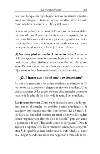 251La crianza de hijos
ben prohibir que sus hijos tengan novios mundanos mientras
vivan en el hogar. El tener un novio mundano debe ser visto
como rebelión en contra de Dios y del hogar.
Pero si los padres van a prohibir los novios mundanos, deben
hacer todo lo posible para que sus hijos pasen tiempo con jóvenes
cristianos.Deben estar dispuestos para hacer grandes sacrificios
para enviarles a campamentos,series de predicaciones y reunio-
nes especiales donde van a haber jóvenes cristianos.
(4) No tener pánico cuando el momento llega. Aunque es
fácil desesperarse cuando nuestros hijos anuncian tener su
novio/a,los padres cristianos deben responder con calma y con
amor. Debemos orar mucho y demostrar confianza a nuestros
hijos cuando éstos han manifestado un deseo espiritual.
¿Qué hacer cuando el novio es mundano?
Lo que más preocupa a los padres cristianos es cuando sus hi-
jos no toman su consejo y eligen a un novio/a mundano. Creo
que las acciones de los padres en estas circunstancias dependen
mucho de la edad de los hijos y de la actitud del mundano.
Los jóvenes tiernos: Como ya he indicado, creo que los pa-
dres tienen el derecho de prohibir novios mundanos o de
cualquier tipo cuando sus hijos son tiernos (12-18 años). Si
los hijos de esta edad insisten en tener un novio, los padres
deben responder con firmeza (“no es posible”) pero con amor
y paciencia a la vez (“Recuerdo como es ser joven,” “Dios te
ayudará a esperar,”etc.“Si es verdadero amor, puede esperar,”
etc.) Si los padres ya han establecido su autoridad y su amor
en el hogar cuando sus niños son pequeños a través de la dis-
 