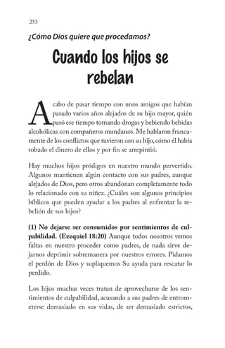 253
¿Cómo Dios quiere que procedamos?
Cuando los hijos se
rebelan
A
cabo de pasar tiempo con unos amigos que habían
pasado varios años alejados de su hijo mayor, quién
pasó ese tiempo tomando drogas y bebiendo bebidas
alcohólicas con compañeros mundanos.Me hablaron franca-
mente de los conflictos que tuvieron con su hijo,cómo él había
robado el dinero de ellos y por fin se arrepintió.
Hay muchos hijos pródigos en nuestro mundo pervertido.
Algunos mantienen algún contacto con sus padres, aunque
alejados de Dios, pero otros abandonan completamente todo
lo relacionado con su niñez. ¿Cuáles son algunos principios
bíblicos que pueden ayudar a los padres al enfrentar la re-
belión de sus hijos?
(1) No dejarse ser consumidos por sentimientos de cul-
pabilidad. (Ezequiel 18:20) Aunque todos nosotros vemos
faltas en nuestro proceder como padres, de nada sirve de-
jarnos deprimir sobremanera por nuestros errores. Pidamos
el perdón de Dios y supliquemos Su ayuda para rescatar lo
perdido.
Los hijos muchas veces tratan de aprovecharse de los sen-
timientos de culpabilidad, acusando a sus padres de entrom-
eterse demasiado en sus vidas, de ser demasiado estrictos,
 
